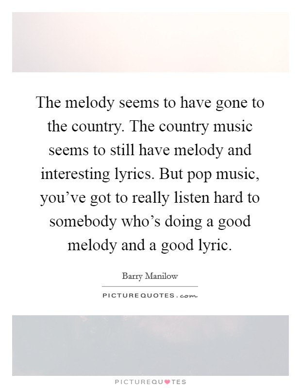 The melody seems to have gone to the country. The country music seems to still have melody and interesting lyrics. But pop music, you’ve got to really listen hard to somebody who’s doing a good melody and a good lyric Picture Quote #1