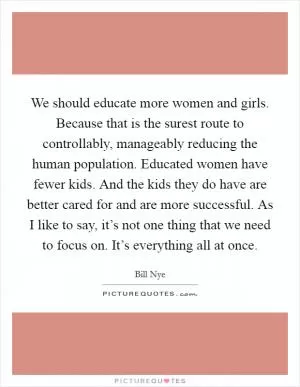 We should educate more women and girls. Because that is the surest route to controllably, manageably reducing the human population. Educated women have fewer kids. And the kids they do have are better cared for and are more successful. As I like to say, it’s not one thing that we need to focus on. It’s everything all at once Picture Quote #1