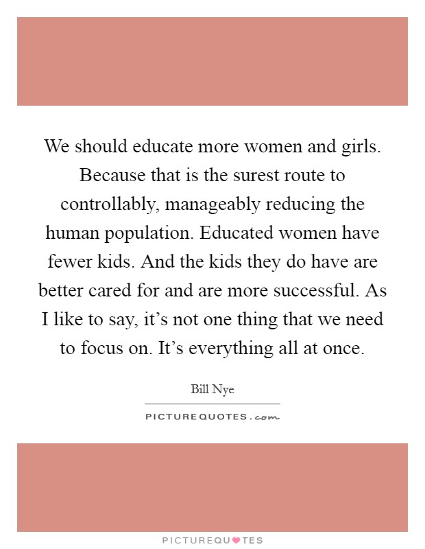 We should educate more women and girls. Because that is the surest route to controllably, manageably reducing the human population. Educated women have fewer kids. And the kids they do have are better cared for and are more successful. As I like to say, it's not one thing that we need to focus on. It's everything all at once Picture Quote #1
