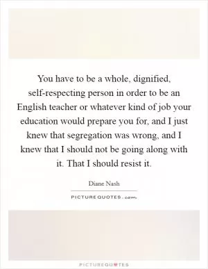 You have to be a whole, dignified, self-respecting person in order to be an English teacher or whatever kind of job your education would prepare you for, and I just knew that segregation was wrong, and I knew that I should not be going along with it. That I should resist it Picture Quote #1