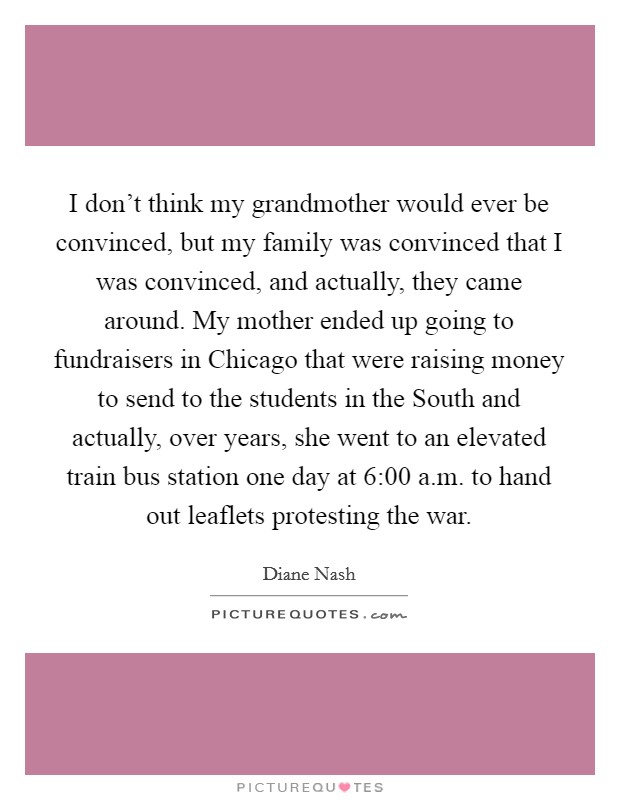 I don't think my grandmother would ever be convinced, but my family was convinced that I was convinced, and actually, they came around. My mother ended up going to fundraisers in Chicago that were raising money to send to the students in the South and actually, over years, she went to an elevated train bus station one day at 6:00 a.m. to hand out leaflets protesting the war Picture Quote #1