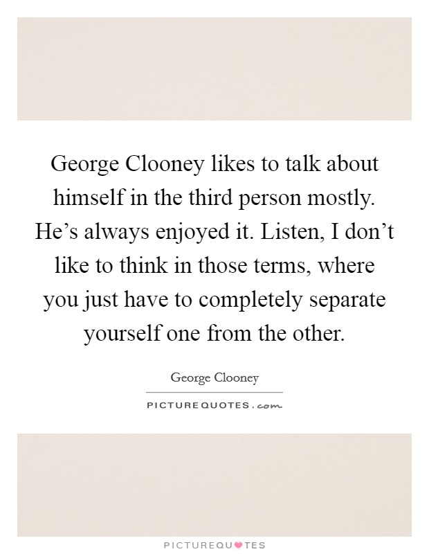 George Clooney likes to talk about himself in the third person mostly. He's always enjoyed it. Listen, I don't like to think in those terms, where you just have to completely separate yourself one from the other Picture Quote #1