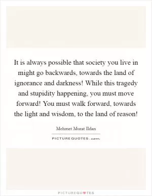 It is always possible that society you live in might go backwards, towards the land of ignorance and darkness! While this tragedy and stupidity happening, you must move forward! You must walk forward, towards the light and wisdom, to the land of reason! Picture Quote #1