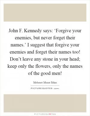 John F. Kennedy says: ‘Forgive your enemies, but never forget their names.’ I suggest that forgive your enemies and forget their names too! Don’t leave any stone in your head; keep only the flowers, only the names of the good men! Picture Quote #1
