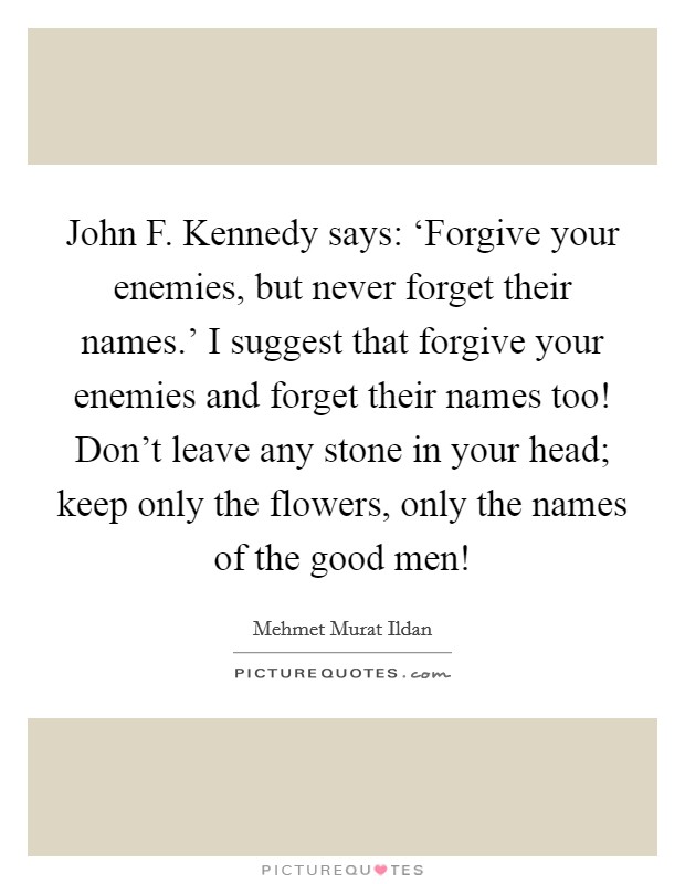 John F. Kennedy says: ‘Forgive your enemies, but never forget their names.' I suggest that forgive your enemies and forget their names too! Don't leave any stone in your head; keep only the flowers, only the names of the good men! Picture Quote #1