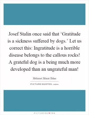 Josef Stalin once said that ‘Gratitude is a sickness suffered by dogs.’ Let us correct this: Ingratitude is a horrible disease belongs to the callous rocks! A grateful dog is a being much more developed than an ungrateful man! Picture Quote #1