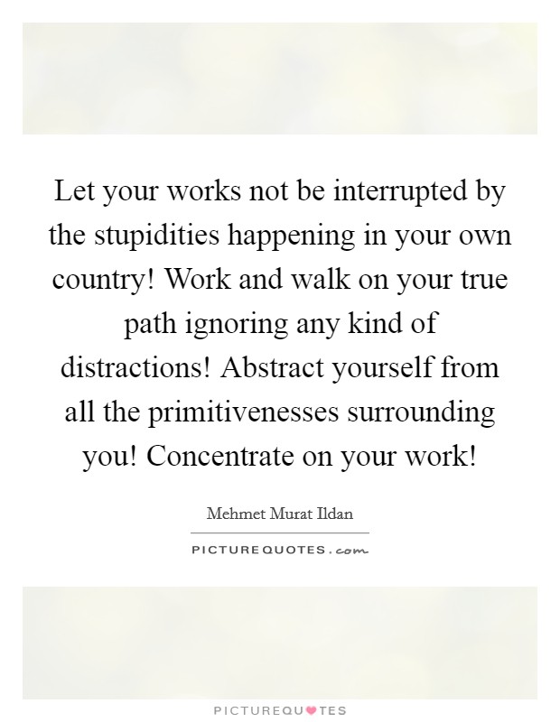Let your works not be interrupted by the stupidities happening in your own country! Work and walk on your true path ignoring any kind of distractions! Abstract yourself from all the primitivenesses surrounding you! Concentrate on your work! Picture Quote #1