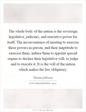 The whole body of the nation is the sovereign legislative, judiciary, and executive power for itself. The inconvenience of meeting to exercise these powers in person, and their inaptitude to exercise them, induce them to appoint special organs to declare their legislative will, to judge and to execute it. It is the will of the nation which makes the law obligatory Picture Quote #1
