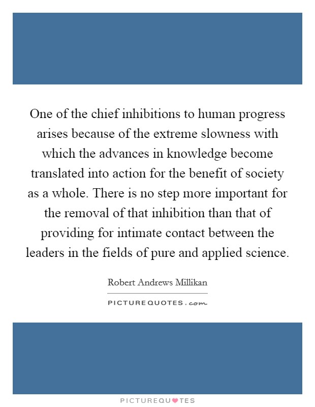 One of the chief inhibitions to human progress arises because of the extreme slowness with which the advances in knowledge become translated into action for the benefit of society as a whole. There is no step more important for the removal of that inhibition than that of providing for intimate contact between the leaders in the fields of pure and applied science Picture Quote #1