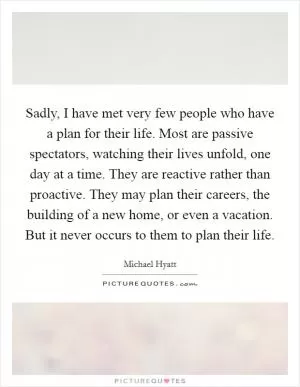 Sadly, I have met very few people who have a plan for their life. Most are passive spectators, watching their lives unfold, one day at a time. They are reactive rather than proactive. They may plan their careers, the building of a new home, or even a vacation. But it never occurs to them to plan their life Picture Quote #1