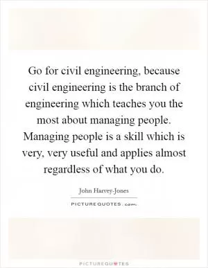 Go for civil engineering, because civil engineering is the branch of engineering which teaches you the most about managing people. Managing people is a skill which is very, very useful and applies almost regardless of what you do Picture Quote #1