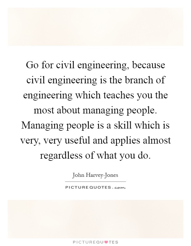 Go for civil engineering, because civil engineering is the branch of engineering which teaches you the most about managing people. Managing people is a skill which is very, very useful and applies almost regardless of what you do Picture Quote #1