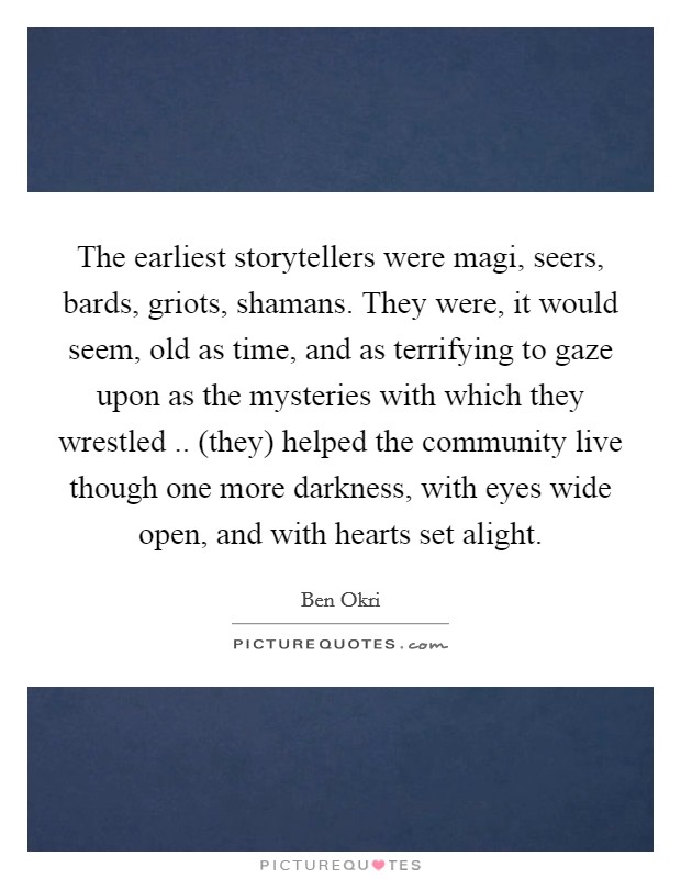 The earliest storytellers were magi, seers, bards, griots, shamans. They were, it would seem, old as time, and as terrifying to gaze upon as the mysteries with which they wrestled .. (they) helped the community live though one more darkness, with eyes wide open, and with hearts set alight Picture Quote #1