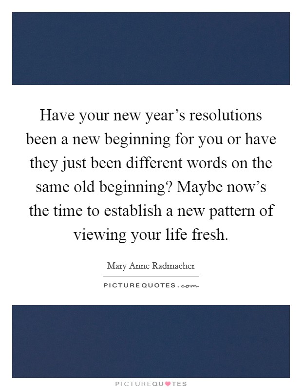 Have your new year's resolutions been a new beginning for you or have they just been different words on the same old beginning? Maybe now's the time to establish a new pattern of viewing your life fresh Picture Quote #1