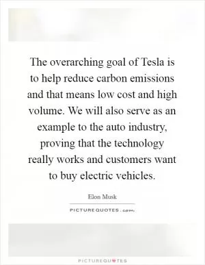 The overarching goal of Tesla is to help reduce carbon emissions and that means low cost and high volume. We will also serve as an example to the auto industry, proving that the technology really works and customers want to buy electric vehicles Picture Quote #1