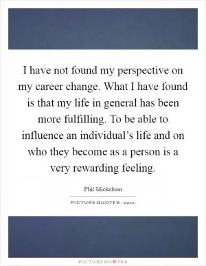 I have not found my perspective on my career change. What I have found is that my life in general has been more fulfilling. To be able to influence an individual’s life and on who they become as a person is a very rewarding feeling Picture Quote #1