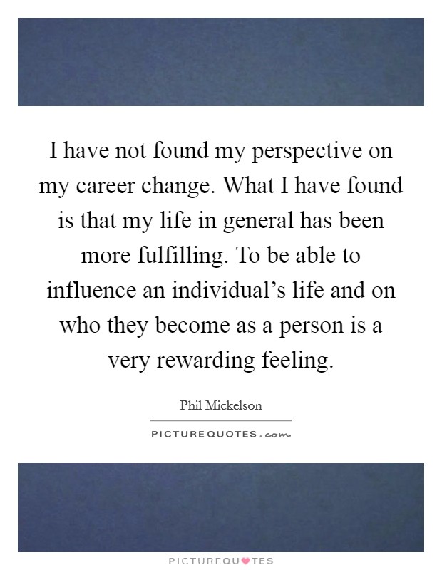 I have not found my perspective on my career change. What I have found is that my life in general has been more fulfilling. To be able to influence an individual's life and on who they become as a person is a very rewarding feeling Picture Quote #1