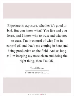 Exposure is exposure, whether it’s good or bad. But you know what? You live and you learn, and I know who to trust and who not to trust. I’m in control of what I’m in control of, and that’s me coming in here and being productive on the field. And as long as I’m keeping my nose clean and doing the right thing, then I’m OK Picture Quote #1
