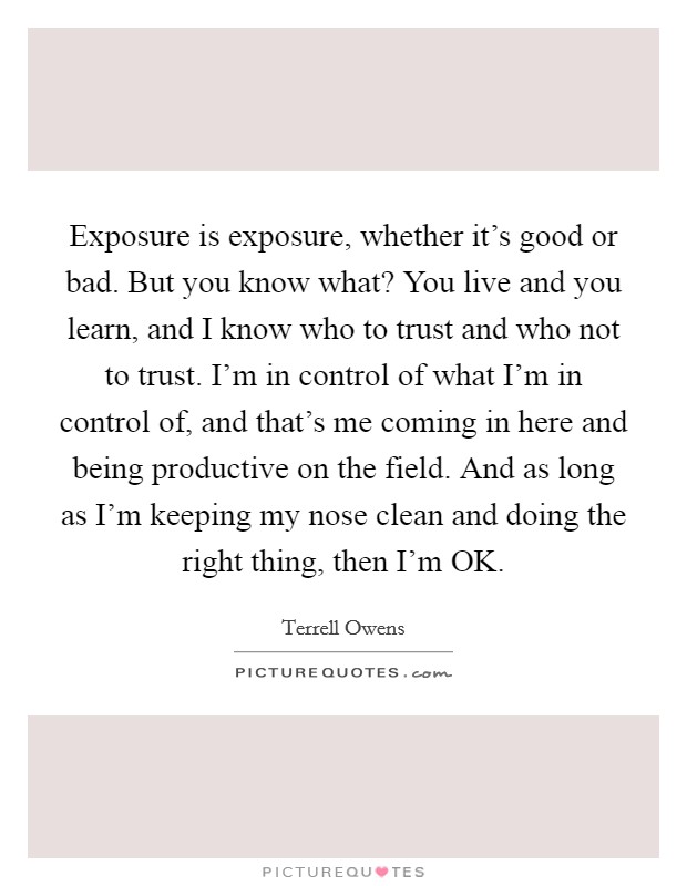 Exposure is exposure, whether it's good or bad. But you know what? You live and you learn, and I know who to trust and who not to trust. I'm in control of what I'm in control of, and that's me coming in here and being productive on the field. And as long as I'm keeping my nose clean and doing the right thing, then I'm OK Picture Quote #1