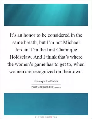 It’s an honor to be considered in the same breath, but I’m not Michael Jordan. I’m the first Chamique Holdsclaw. And I think that’s where the women’s game has to get to, when women are recognized on their own Picture Quote #1