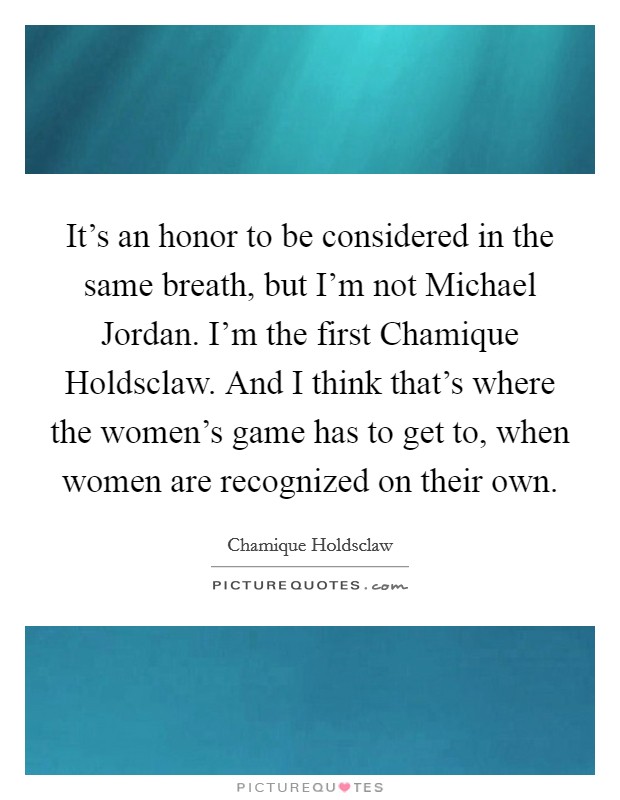 It's an honor to be considered in the same breath, but I'm not Michael Jordan. I'm the first Chamique Holdsclaw. And I think that's where the women's game has to get to, when women are recognized on their own Picture Quote #1