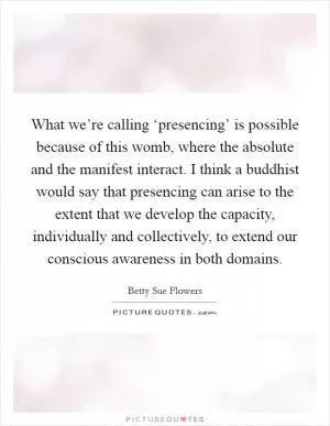 What we’re calling ‘presencing’ is possible because of this womb, where the absolute and the manifest interact. I think a buddhist would say that presencing can arise to the extent that we develop the capacity, individually and collectively, to extend our conscious awareness in both domains Picture Quote #1