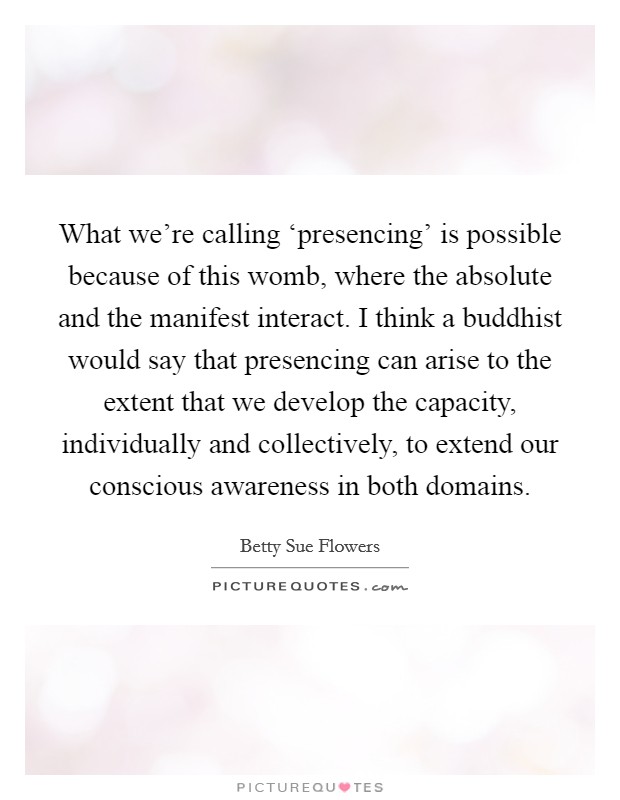 What we're calling ‘presencing' is possible because of this womb, where the absolute and the manifest interact. I think a buddhist would say that presencing can arise to the extent that we develop the capacity, individually and collectively, to extend our conscious awareness in both domains Picture Quote #1