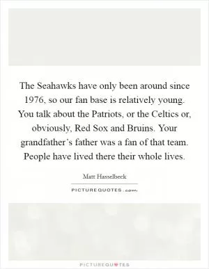 The Seahawks have only been around since 1976, so our fan base is relatively young. You talk about the Patriots, or the Celtics or, obviously, Red Sox and Bruins. Your grandfather’s father was a fan of that team. People have lived there their whole lives Picture Quote #1