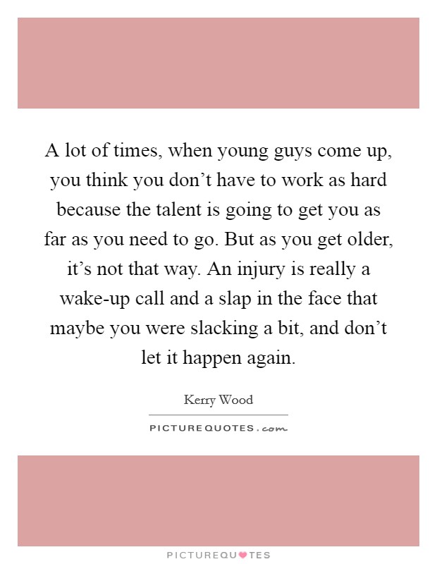 A lot of times, when young guys come up, you think you don't have to work as hard because the talent is going to get you as far as you need to go. But as you get older, it's not that way. An injury is really a wake-up call and a slap in the face that maybe you were slacking a bit, and don't let it happen again Picture Quote #1