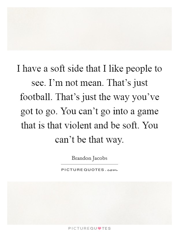 I have a soft side that I like people to see. I'm not mean. That's just football. That's just the way you've got to go. You can't go into a game that is that violent and be soft. You can't be that way Picture Quote #1