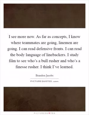 I see more now. As far as concepts, I know where teammates are going, linemen are going. I can read defensive fronts. I can read the body language of linebackers. I study film to see who’s a bull rusher and who’s a finesse rusher. I think I’ve learned Picture Quote #1