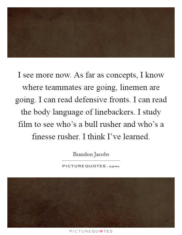 I see more now. As far as concepts, I know where teammates are going, linemen are going. I can read defensive fronts. I can read the body language of linebackers. I study film to see who's a bull rusher and who's a finesse rusher. I think I've learned Picture Quote #1