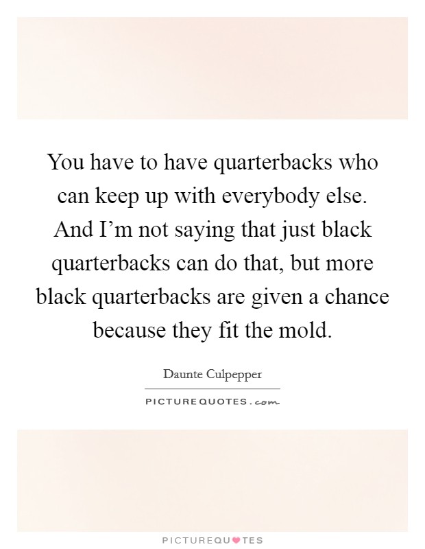You have to have quarterbacks who can keep up with everybody else. And I'm not saying that just black quarterbacks can do that, but more black quarterbacks are given a chance because they fit the mold Picture Quote #1