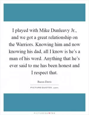 I played with Mike Dunleavy Jr., and we got a great relationship on the Warriors. Knowing him and now knowing his dad, all I know is he’s a man of his word. Anything that he’s ever said to me has been honest and I respect that Picture Quote #1