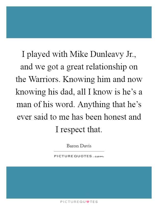I played with Mike Dunleavy Jr., and we got a great relationship on the Warriors. Knowing him and now knowing his dad, all I know is he's a man of his word. Anything that he's ever said to me has been honest and I respect that Picture Quote #1