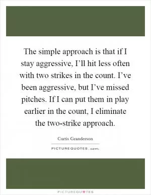 The simple approach is that if I stay aggressive, I’ll hit less often with two strikes in the count. I’ve been aggressive, but I’ve missed pitches. If I can put them in play earlier in the count, I eliminate the two-strike approach Picture Quote #1