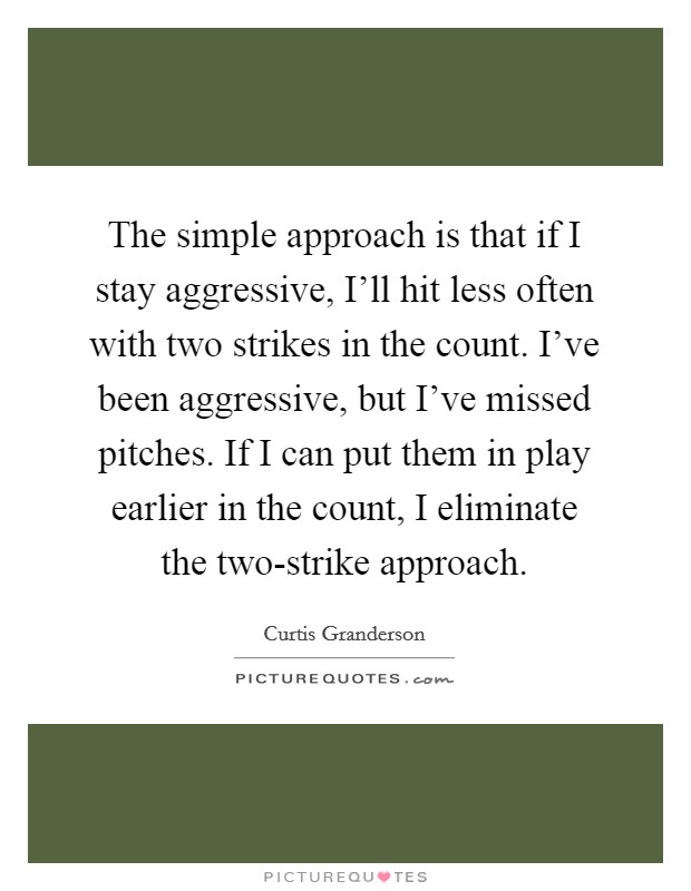 The simple approach is that if I stay aggressive, I’ll hit less often with two strikes in the count. I’ve been aggressive, but I’ve missed pitches. If I can put them in play earlier in the count, I eliminate the two-strike approach Picture Quote #1