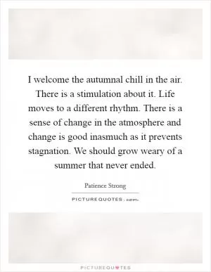 I welcome the autumnal chill in the air. There is a stimulation about it. Life moves to a different rhythm. There is a sense of change in the atmosphere and change is good inasmuch as it prevents stagnation. We should grow weary of a summer that never ended Picture Quote #1