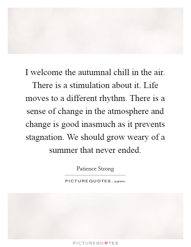 I welcome the autumnal chill in the air. There is a stimulation about it. Life moves to a different rhythm. There is a sense of change in the atmosphere and change is good inasmuch as it prevents stagnation. We should grow weary of a summer that never ended Picture Quote #1