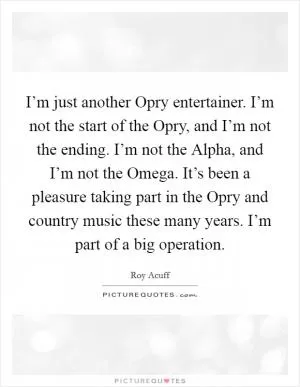 I’m just another Opry entertainer. I’m not the start of the Opry, and I’m not the ending. I’m not the Alpha, and I’m not the Omega. It’s been a pleasure taking part in the Opry and country music these many years. I’m part of a big operation Picture Quote #1