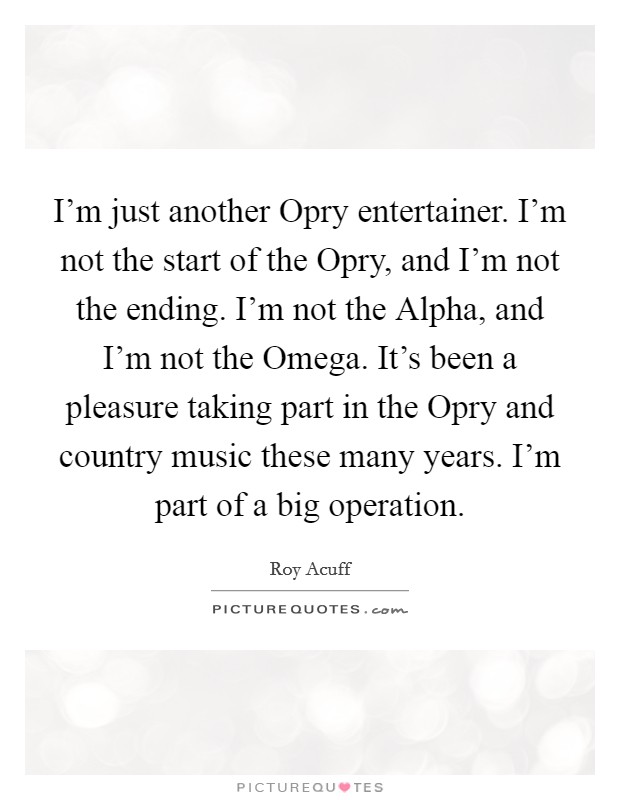 I'm just another Opry entertainer. I'm not the start of the Opry, and I'm not the ending. I'm not the Alpha, and I'm not the Omega. It's been a pleasure taking part in the Opry and country music these many years. I'm part of a big operation Picture Quote #1