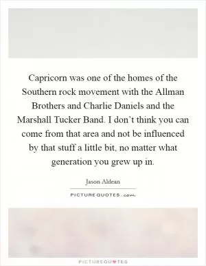 Capricorn was one of the homes of the Southern rock movement with the Allman Brothers and Charlie Daniels and the Marshall Tucker Band. I don’t think you can come from that area and not be influenced by that stuff a little bit, no matter what generation you grew up in Picture Quote #1