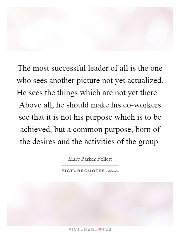 The most successful leader of all is the one who sees another picture not yet actualized. He sees the things which are not yet there... Above all, he should make his co-workers see that it is not his purpose which is to be achieved, but a common purpose, born of the desires and the activities of the group Picture Quote #1
