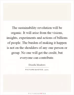 The sustainability revolution will be organic. It will arise from the visions, insights, experiments and actions of billions of people. The burden of making it happen is not on the shoulders of any one person or group. No one will get the credit, but everyone can contribute Picture Quote #1