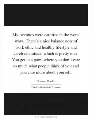 My twenties were carefree in the worst ways. There’s a nice balance now of work ethic and healthy lifestyle and carefree attitude, which is pretty nice. You get to a point where you don’t care so much what people think of you and you care more about yourself Picture Quote #1