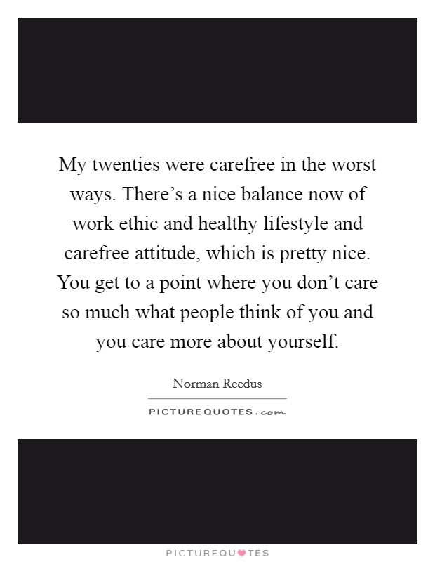 My twenties were carefree in the worst ways. There's a nice balance now of work ethic and healthy lifestyle and carefree attitude, which is pretty nice. You get to a point where you don't care so much what people think of you and you care more about yourself Picture Quote #1
