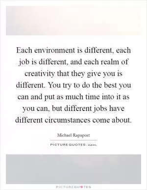 Each environment is different, each job is different, and each realm of creativity that they give you is different. You try to do the best you can and put as much time into it as you can, but different jobs have different circumstances come about Picture Quote #1