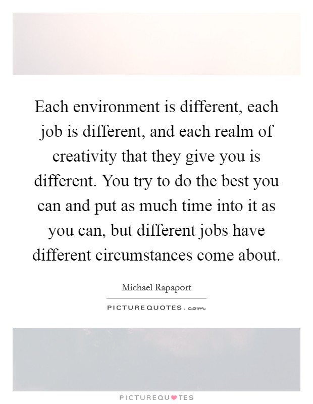 Each environment is different, each job is different, and each realm of creativity that they give you is different. You try to do the best you can and put as much time into it as you can, but different jobs have different circumstances come about Picture Quote #1