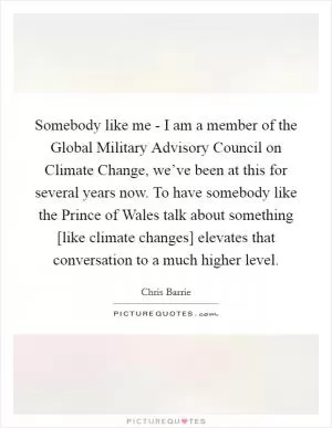 Somebody like me - I am a member of the Global Military Advisory Council on Climate Change, we’ve been at this for several years now. To have somebody like the Prince of Wales talk about something [like climate changes] elevates that conversation to a much higher level Picture Quote #1