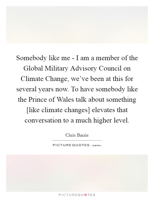 Somebody like me - I am a member of the Global Military Advisory Council on Climate Change, we've been at this for several years now. To have somebody like the Prince of Wales talk about something [like climate changes] elevates that conversation to a much higher level Picture Quote #1